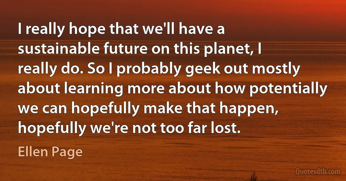 I really hope that we'll have a sustainable future on this planet, I really do. So I probably geek out mostly about learning more about how potentially we can hopefully make that happen, hopefully we're not too far lost. (Ellen Page)