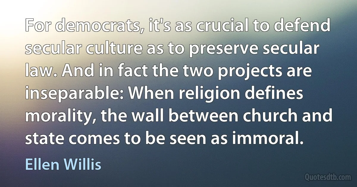 For democrats, it's as crucial to defend secular culture as to preserve secular law. And in fact the two projects are inseparable: When religion defines morality, the wall between church and state comes to be seen as immoral. (Ellen Willis)