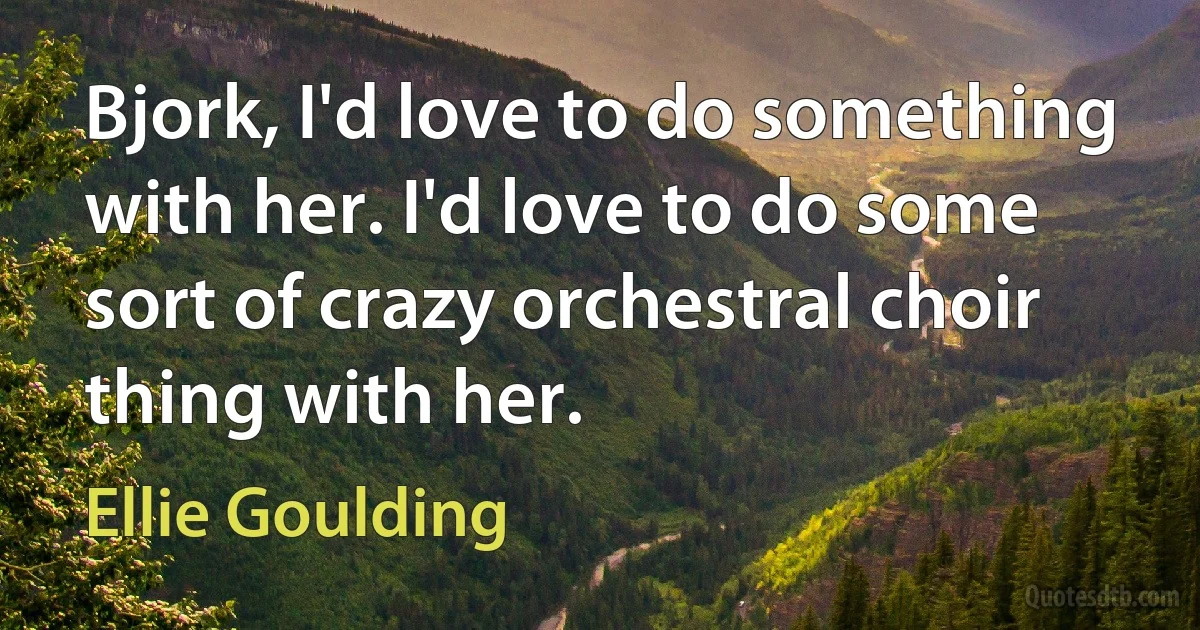 Bjork, I'd love to do something with her. I'd love to do some sort of crazy orchestral choir thing with her. (Ellie Goulding)