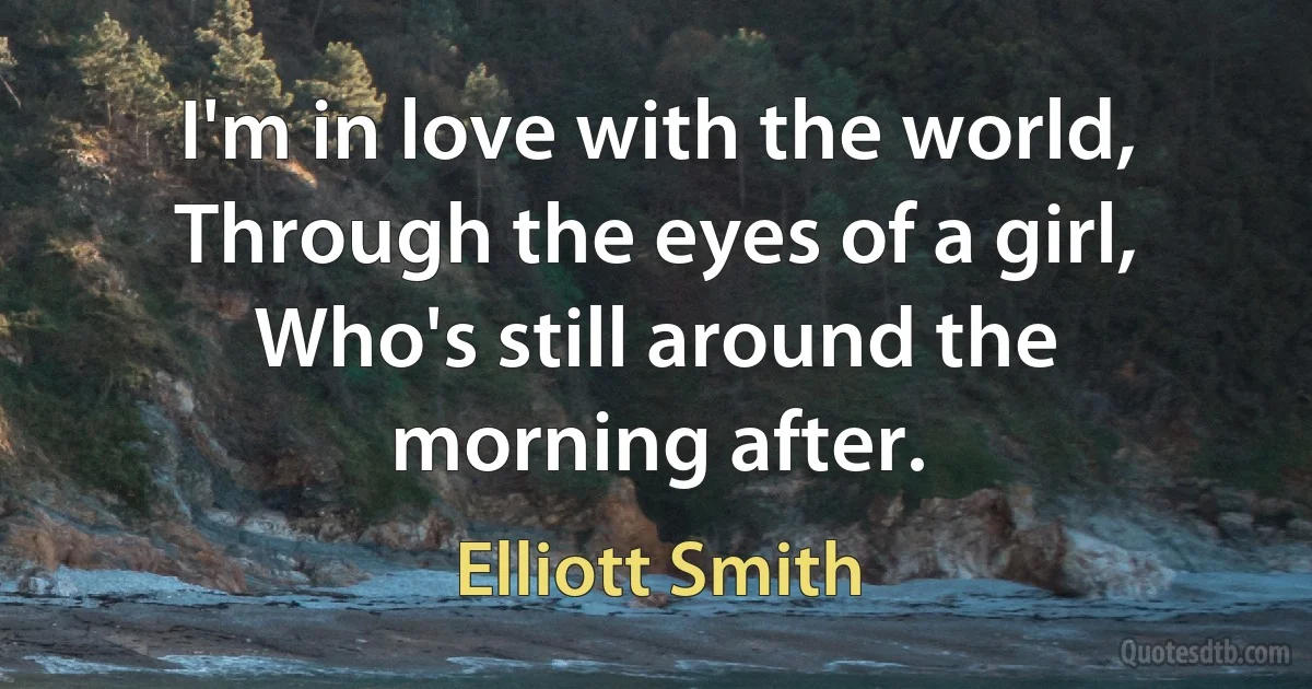 I'm in love with the world,
Through the eyes of a girl,
Who's still around the morning after. (Elliott Smith)