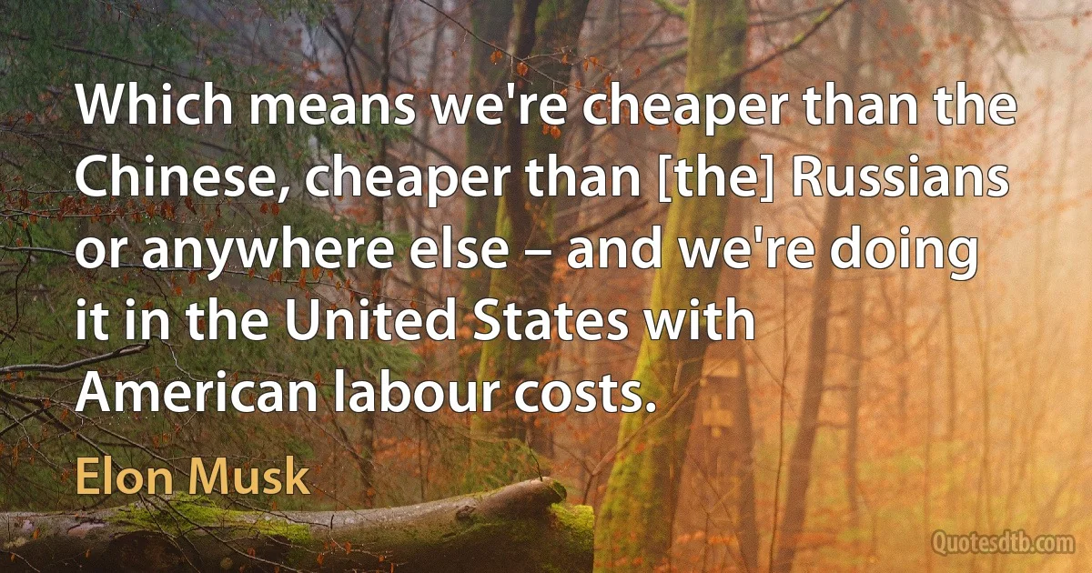 Which means we're cheaper than the Chinese, cheaper than [the] Russians or anywhere else – and we're doing it in the United States with American labour costs. (Elon Musk)