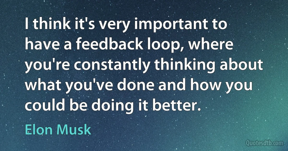 I think it's very important to have a feedback loop, where you're constantly thinking about what you've done and how you could be doing it better. (Elon Musk)