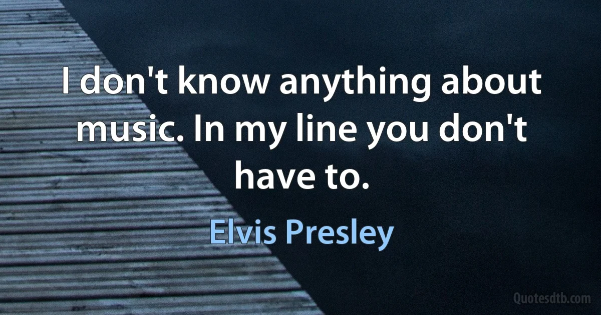 I don't know anything about music. In my line you don't have to. (Elvis Presley)