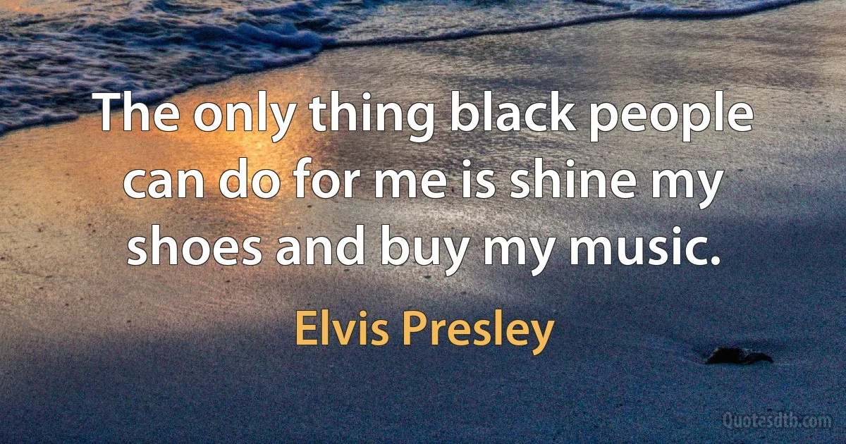 The only thing black people can do for me is shine my shoes and buy my music. (Elvis Presley)