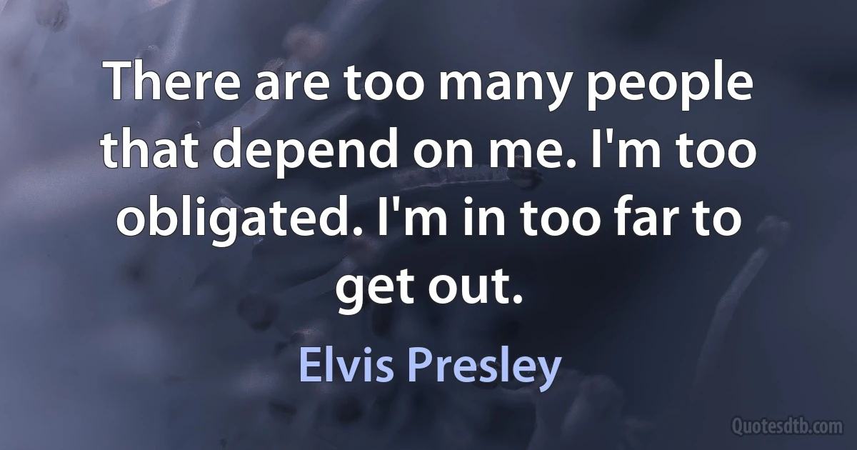 There are too many people that depend on me. I'm too obligated. I'm in too far to get out. (Elvis Presley)