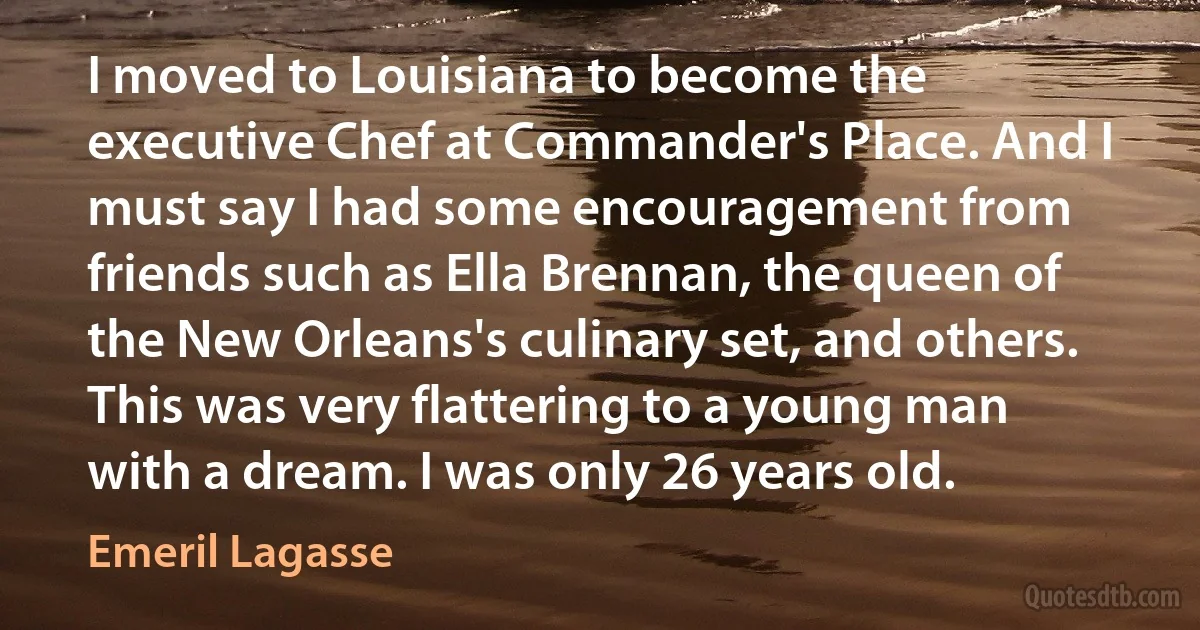 I moved to Louisiana to become the executive Chef at Commander's Place. And I must say I had some encouragement from friends such as Ella Brennan, the queen of the New Orleans's culinary set, and others. This was very flattering to a young man with a dream. I was only 26 years old. (Emeril Lagasse)