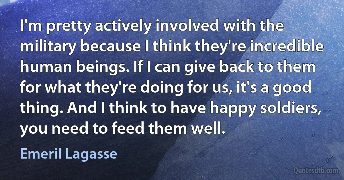 I'm pretty actively involved with the military because I think they're incredible human beings. If I can give back to them for what they're doing for us, it's a good thing. And I think to have happy soldiers, you need to feed them well. (Emeril Lagasse)