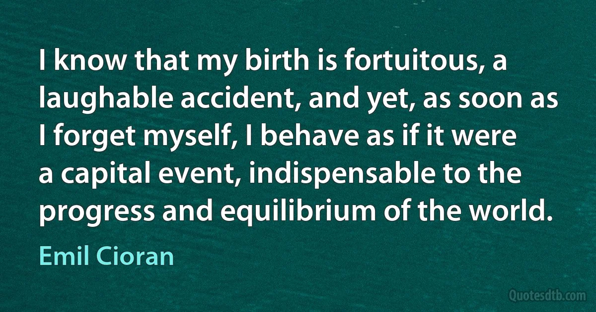 I know that my birth is fortuitous, a laughable accident, and yet, as soon as I forget myself, I behave as if it were a capital event, indispensable to the progress and equilibrium of the world. (Emil Cioran)