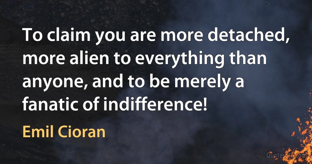 To claim you are more detached, more alien to everything than anyone, and to be merely a fanatic of indifference! (Emil Cioran)