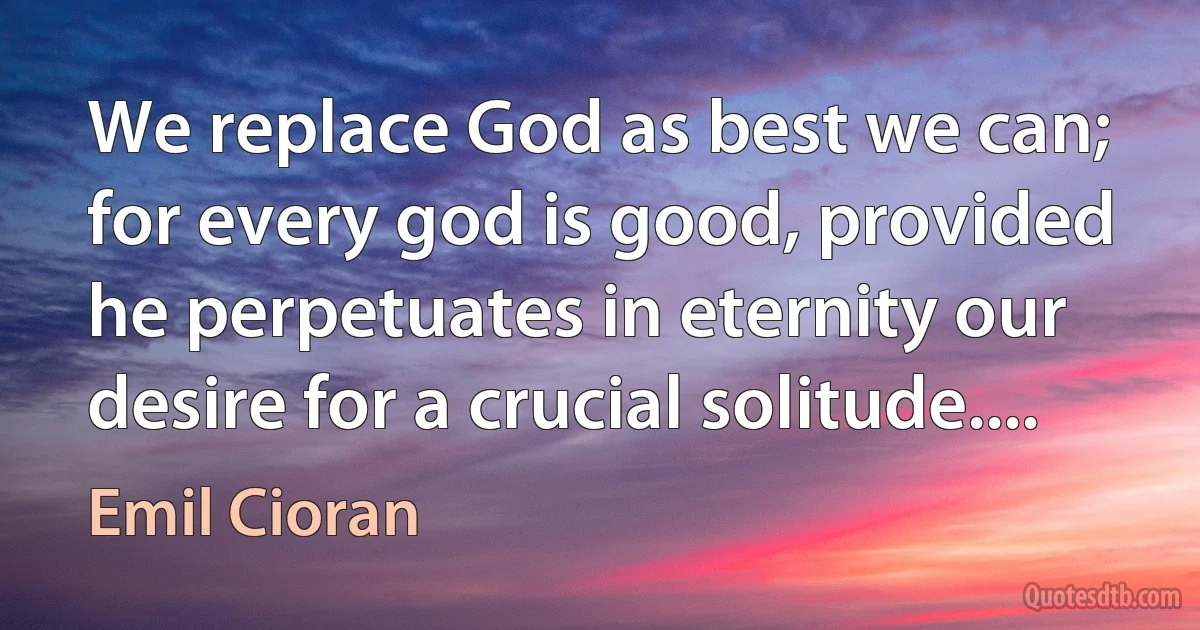 We replace God as best we can; for every god is good, provided he perpetuates in eternity our desire for a crucial solitude.... (Emil Cioran)