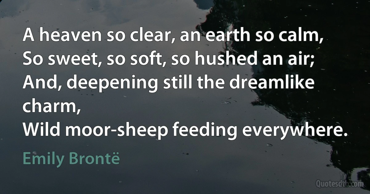 A heaven so clear, an earth so calm,
So sweet, so soft, so hushed an air;
And, deepening still the dreamlike charm,
Wild moor-sheep feeding everywhere. (Emily Brontë)