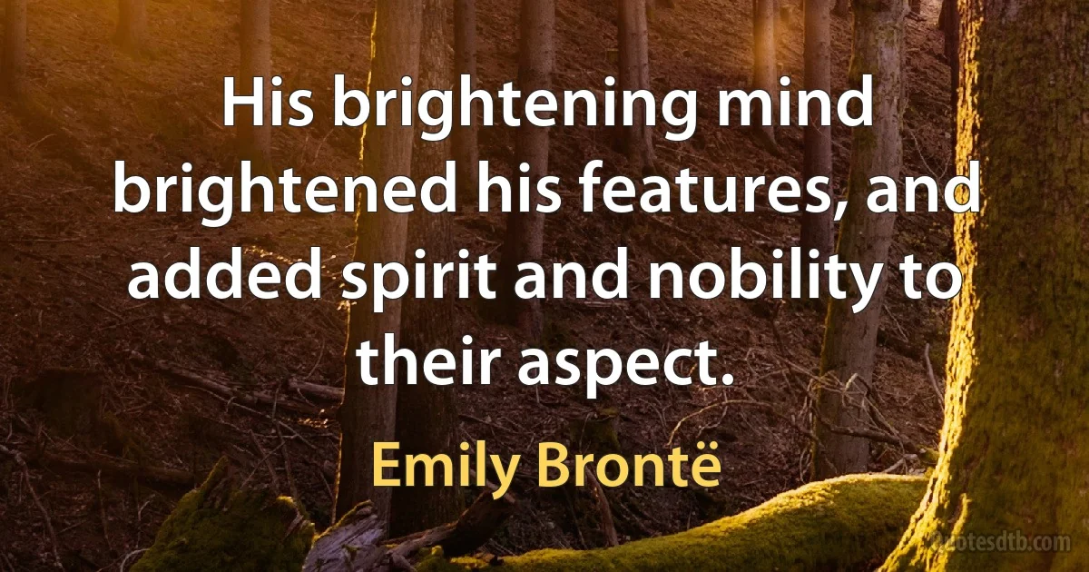 His brightening mind brightened his features, and added spirit and nobility to their aspect. (Emily Brontë)