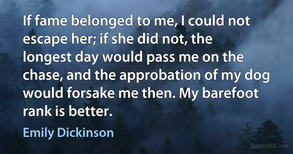 If fame belonged to me, I could not escape her; if she did not, the longest day would pass me on the chase, and the approbation of my dog would forsake me then. My barefoot rank is better. (Emily Dickinson)