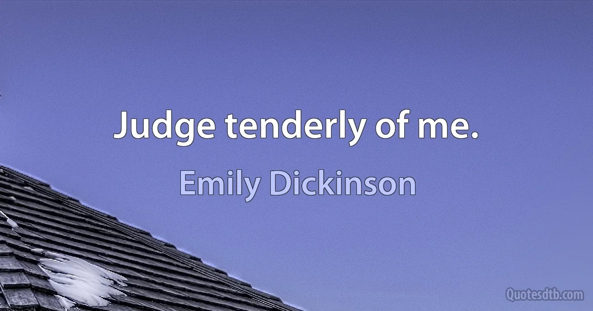 Judge tenderly of me. (Emily Dickinson)