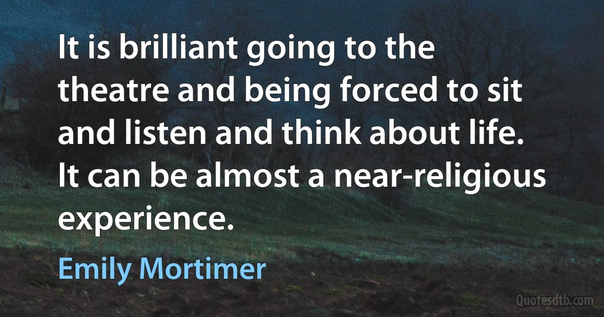 It is brilliant going to the theatre and being forced to sit and listen and think about life. It can be almost a near-religious experience. (Emily Mortimer)