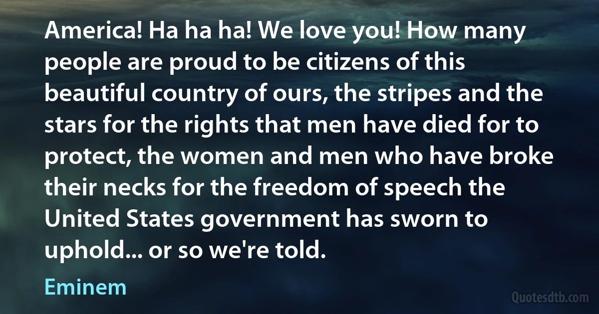 America! Ha ha ha! We love you! How many people are proud to be citizens of this beautiful country of ours, the stripes and the stars for the rights that men have died for to protect, the women and men who have broke their necks for the freedom of speech the United States government has sworn to uphold... or so we're told. (Eminem)