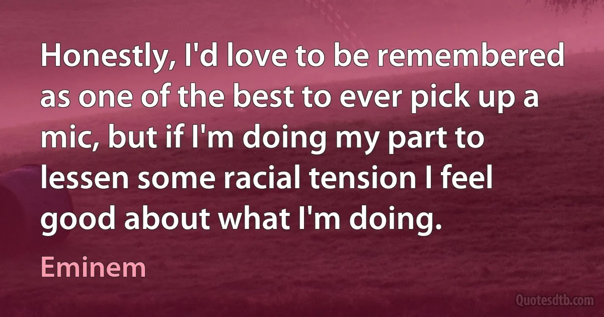 Honestly, I'd love to be remembered as one of the best to ever pick up a mic, but if I'm doing my part to lessen some racial tension I feel good about what I'm doing. (Eminem)