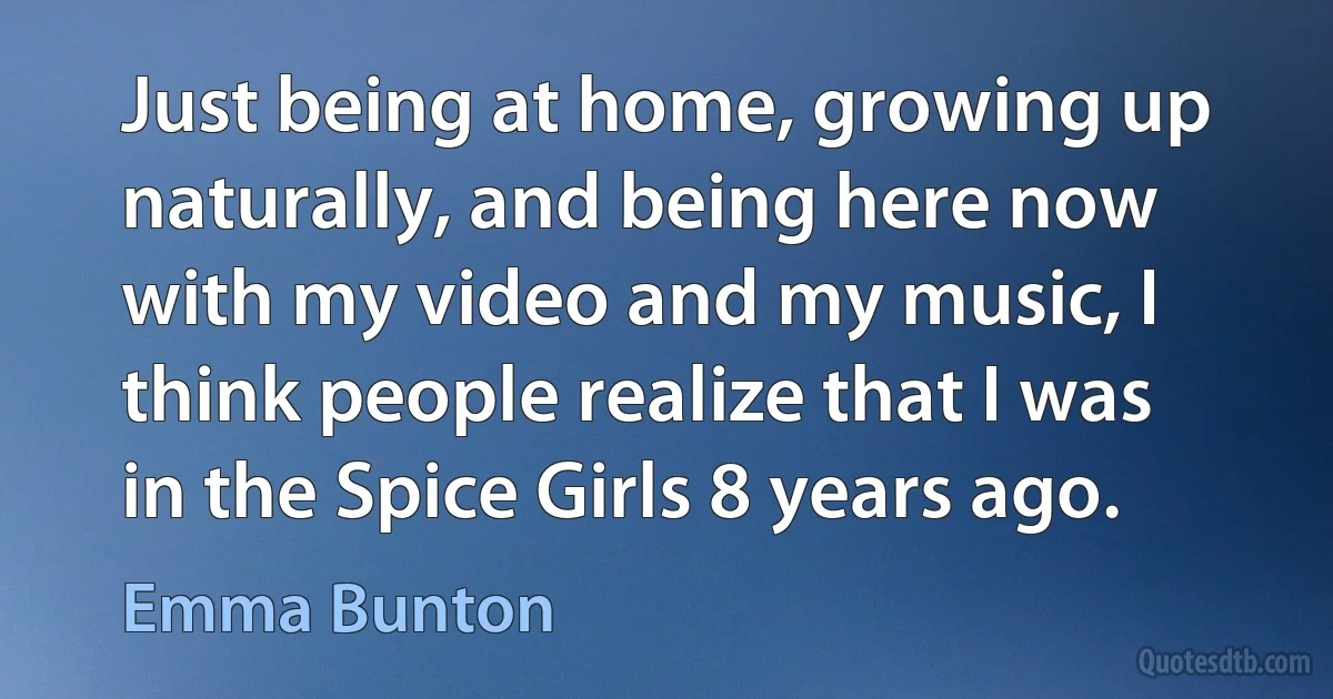 Just being at home, growing up naturally, and being here now with my video and my music, I think people realize that I was in the Spice Girls 8 years ago. (Emma Bunton)