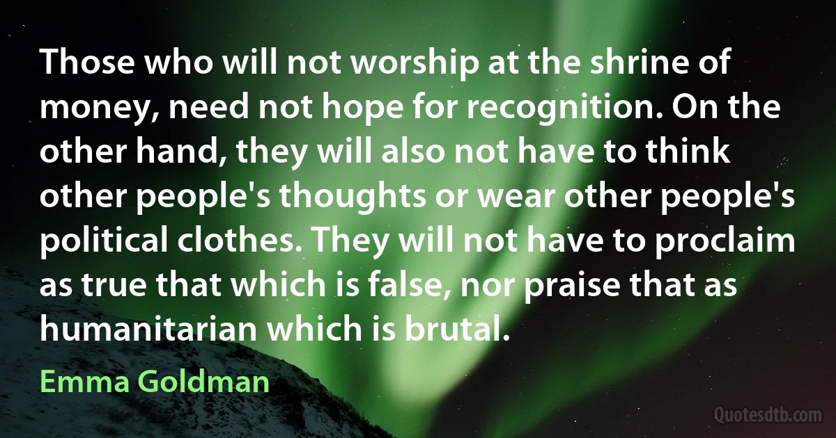 Those who will not worship at the shrine of money, need not hope for recognition. On the other hand, they will also not have to think other people's thoughts or wear other people's political clothes. They will not have to proclaim as true that which is false, nor praise that as humanitarian which is brutal. (Emma Goldman)