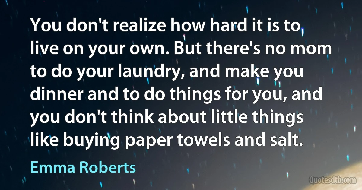 You don't realize how hard it is to live on your own. But there's no mom to do your laundry, and make you dinner and to do things for you, and you don't think about little things like buying paper towels and salt. (Emma Roberts)