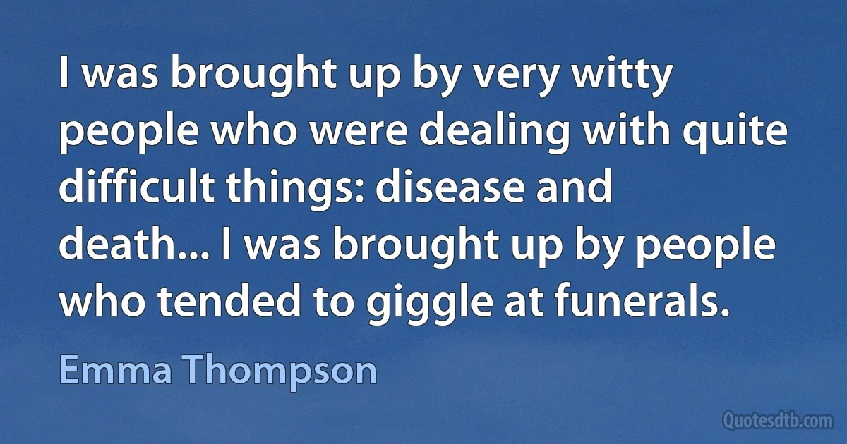 I was brought up by very witty people who were dealing with quite difficult things: disease and death... I was brought up by people who tended to giggle at funerals. (Emma Thompson)