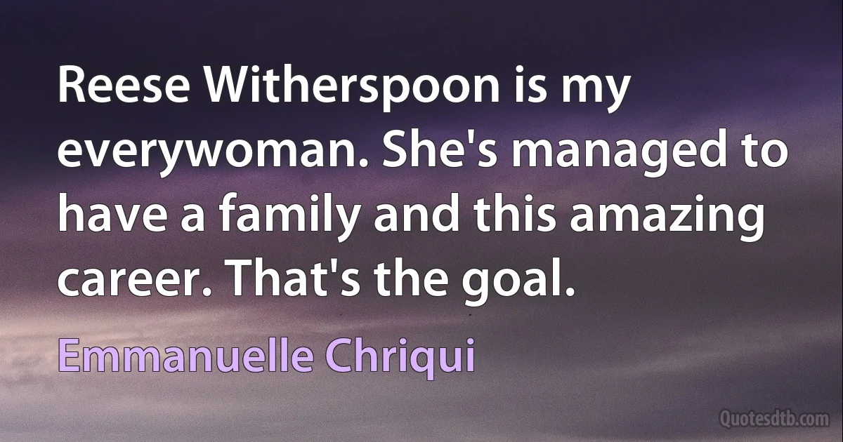 Reese Witherspoon is my everywoman. She's managed to have a family and this amazing career. That's the goal. (Emmanuelle Chriqui)