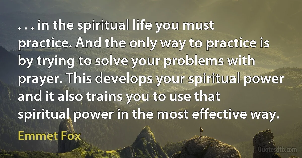 . . . in the spiritual life you must practice. And the only way to practice is by trying to solve your problems with prayer. This develops your spiritual power and it also trains you to use that spiritual power in the most effective way. (Emmet Fox)