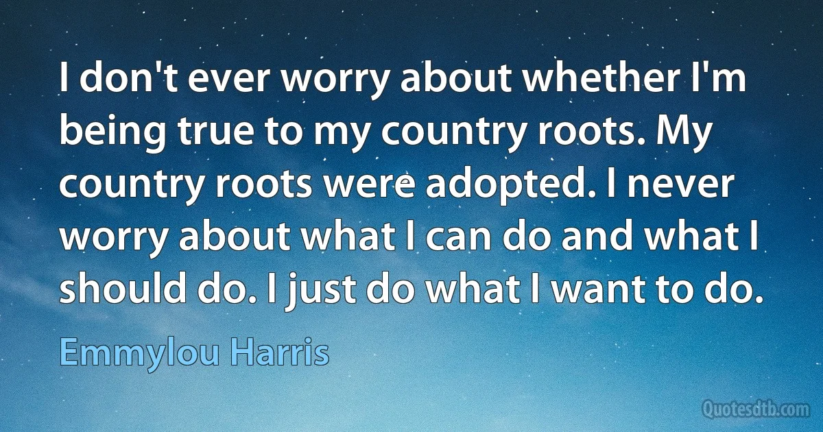 I don't ever worry about whether I'm being true to my country roots. My country roots were adopted. I never worry about what I can do and what I should do. I just do what I want to do. (Emmylou Harris)