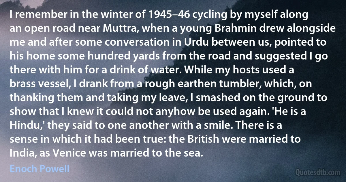 I remember in the winter of 1945–46 cycling by myself along an open road near Muttra, when a young Brahmin drew alongside me and after some conversation in Urdu between us, pointed to his home some hundred yards from the road and suggested I go there with him for a drink of water. While my hosts used a brass vessel, I drank from a rough earthen tumbler, which, on thanking them and taking my leave, I smashed on the ground to show that I knew it could not anyhow be used again. 'He is a Hindu,' they said to one another with a smile. There is a sense in which it had been true: the British were married to India, as Venice was married to the sea. (Enoch Powell)