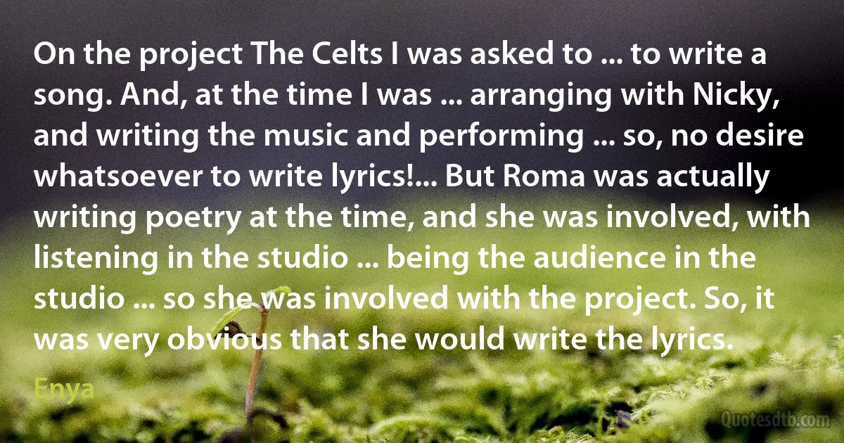 On the project The Celts I was asked to ... to write a song. And, at the time I was ... arranging with Nicky, and writing the music and performing ... so, no desire whatsoever to write lyrics!... But Roma was actually writing poetry at the time, and she was involved, with listening in the studio ... being the audience in the studio ... so she was involved with the project. So, it was very obvious that she would write the lyrics. (Enya)