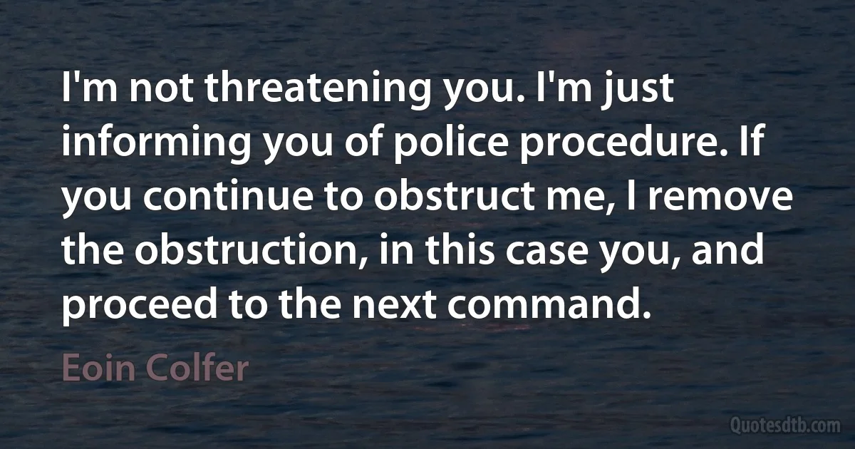 I'm not threatening you. I'm just informing you of police procedure. If you continue to obstruct me, I remove the obstruction, in this case you, and proceed to the next command. (Eoin Colfer)