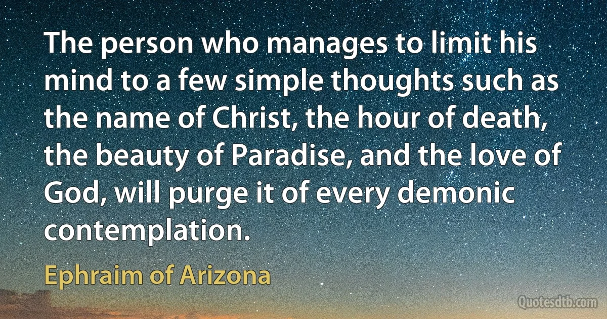 The person who manages to limit his mind to a few simple thoughts such as the name of Christ, the hour of death, the beauty of Paradise, and the love of God, will purge it of every demonic contemplation. (Ephraim of Arizona)