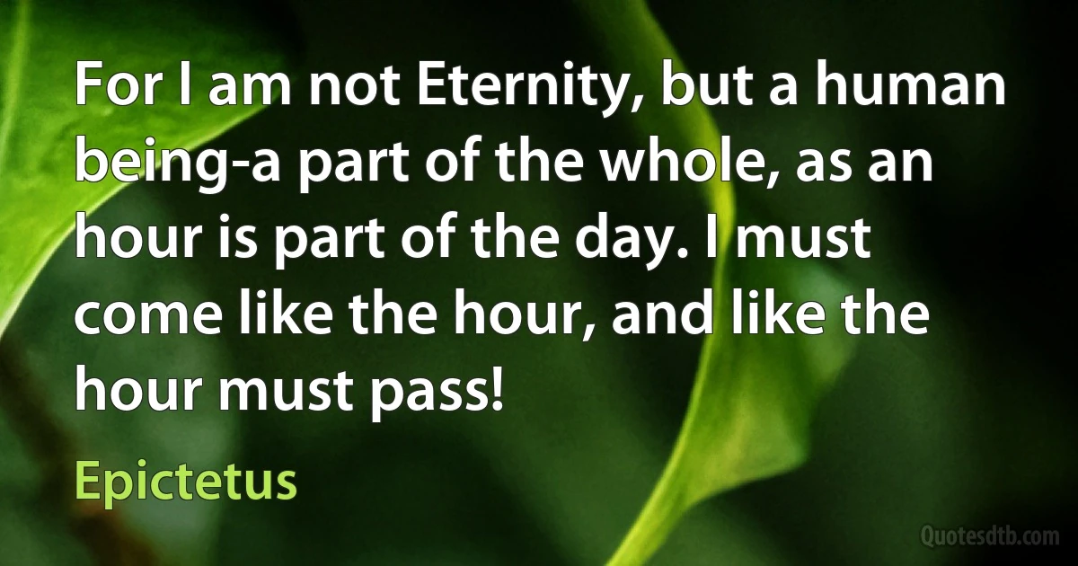 For I am not Eternity, but a human being-a part of the whole, as an hour is part of the day. I must come like the hour, and like the hour must pass! (Epictetus)