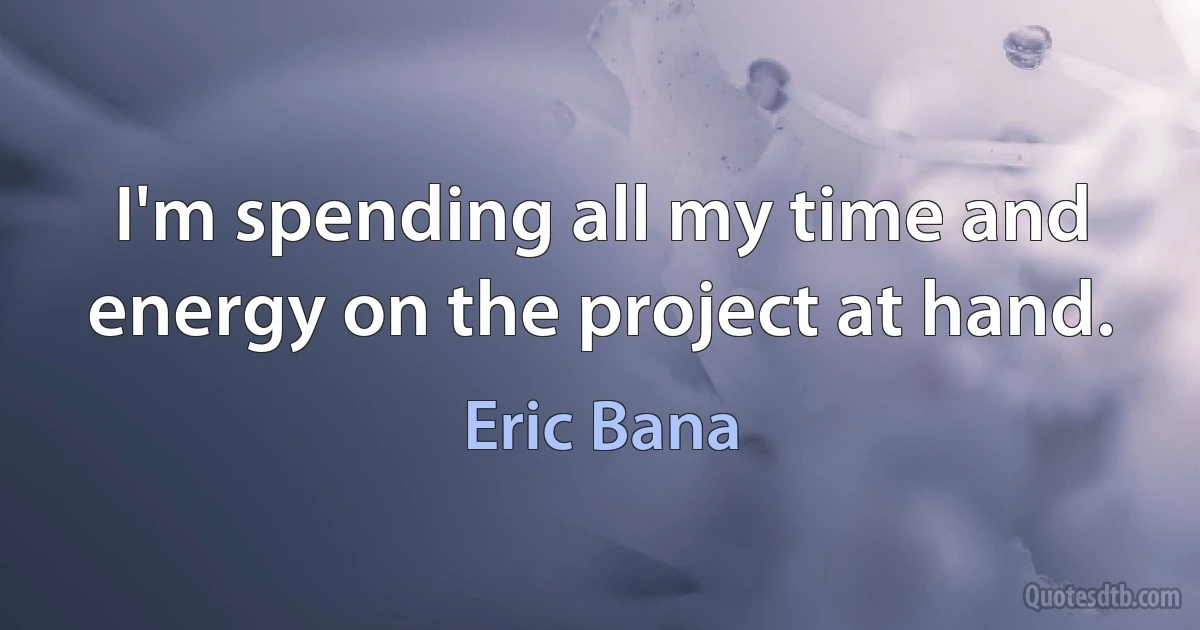 I'm spending all my time and energy on the project at hand. (Eric Bana)