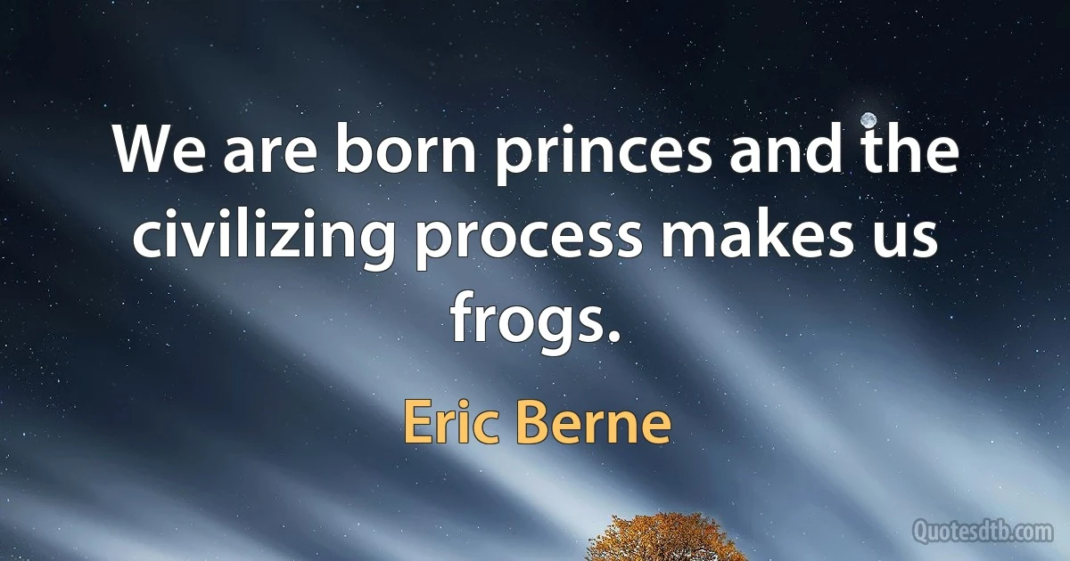 We are born princes and the civilizing process makes us frogs. (Eric Berne)