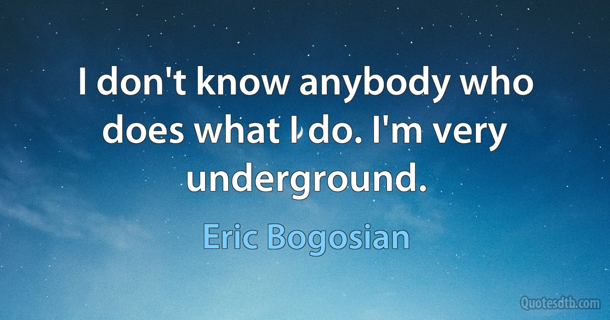 I don't know anybody who does what I do. I'm very underground. (Eric Bogosian)