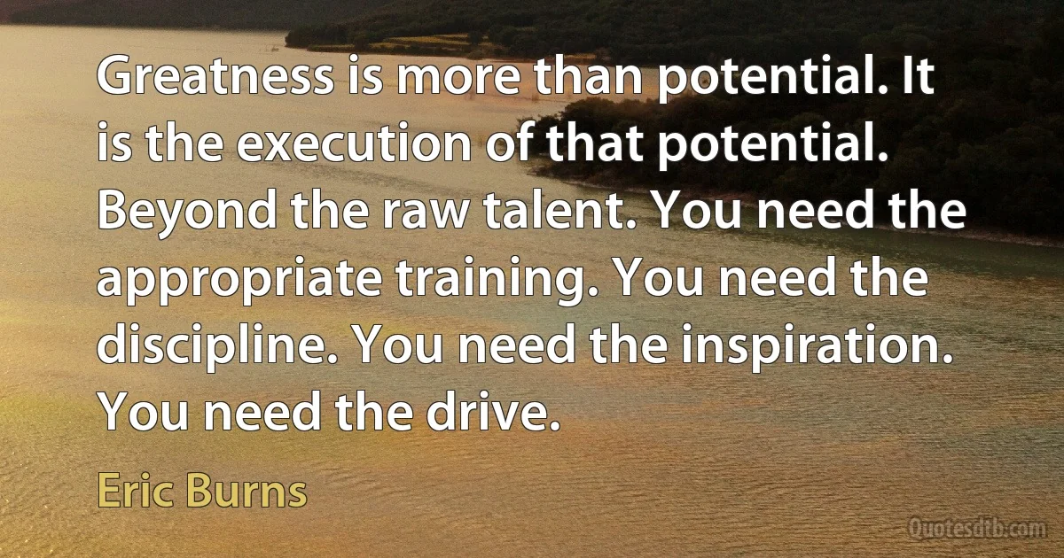 Greatness is more than potential. It is the execution of that potential. Beyond the raw talent. You need the appropriate training. You need the discipline. You need the inspiration. You need the drive. (Eric Burns)