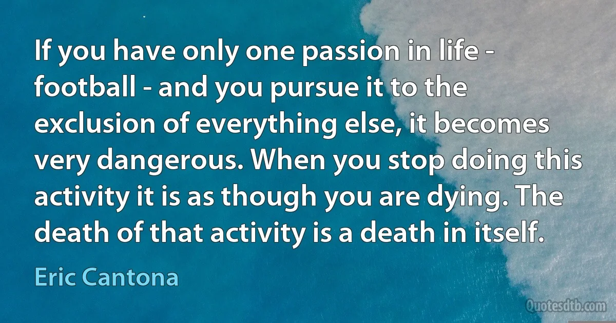 If you have only one passion in life - football - and you pursue it to the exclusion of everything else, it becomes very dangerous. When you stop doing this activity it is as though you are dying. The death of that activity is a death in itself. (Eric Cantona)