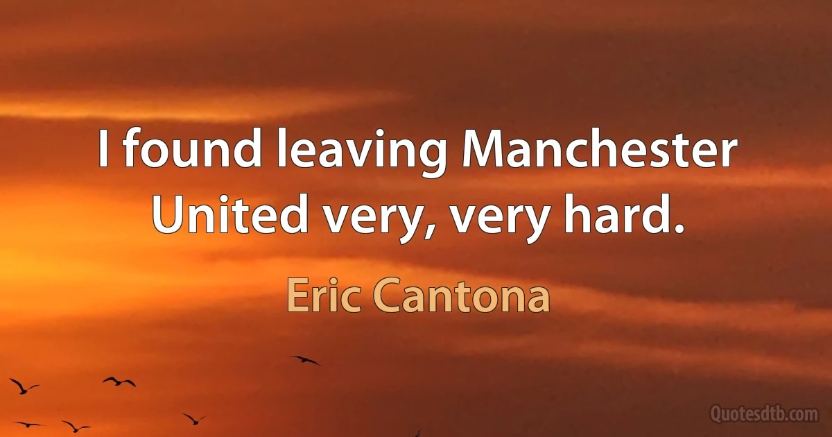 I found leaving Manchester United very, very hard. (Eric Cantona)