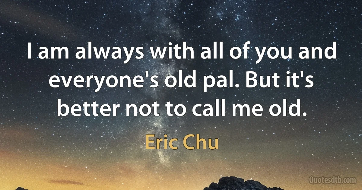 I am always with all of you and everyone's old pal. But it's better not to call me old. (Eric Chu)