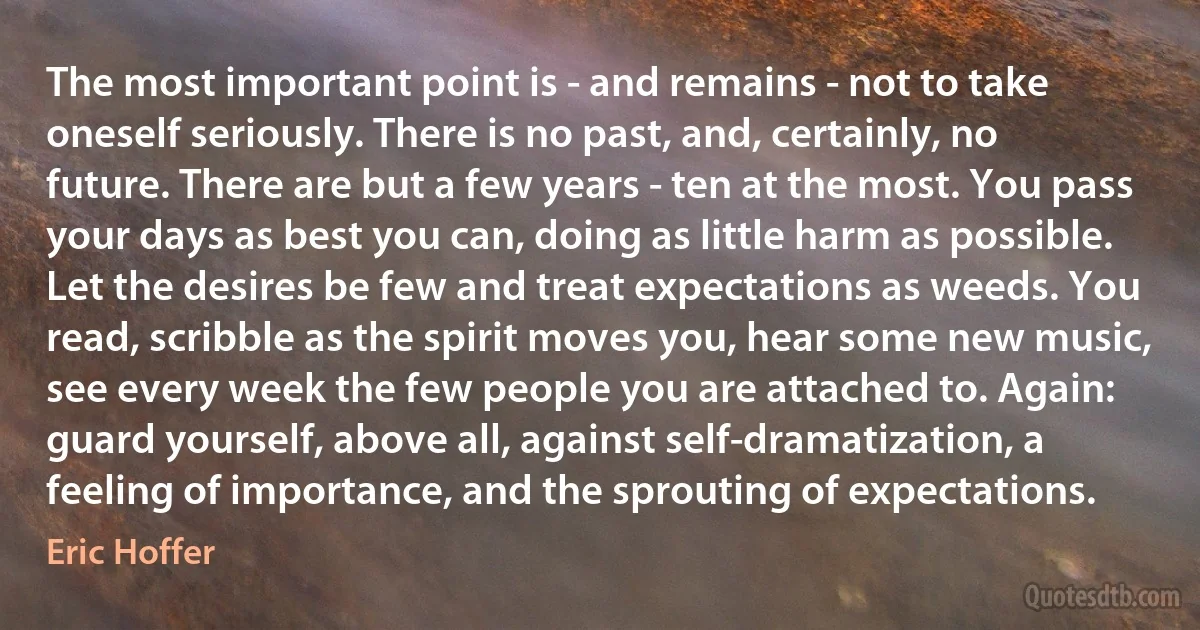 The most important point is - and remains - not to take oneself seriously. There is no past, and, certainly, no future. There are but a few years - ten at the most. You pass your days as best you can, doing as little harm as possible. Let the desires be few and treat expectations as weeds. You read, scribble as the spirit moves you, hear some new music, see every week the few people you are attached to. Again: guard yourself, above all, against self-dramatization, a feeling of importance, and the sprouting of expectations. (Eric Hoffer)