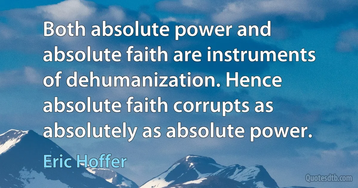 Both absolute power and absolute faith are instruments of dehumanization. Hence absolute faith corrupts as absolutely as absolute power. (Eric Hoffer)