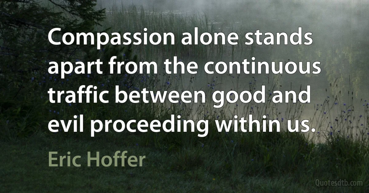 Compassion alone stands apart from the continuous traffic between good and evil proceeding within us. (Eric Hoffer)