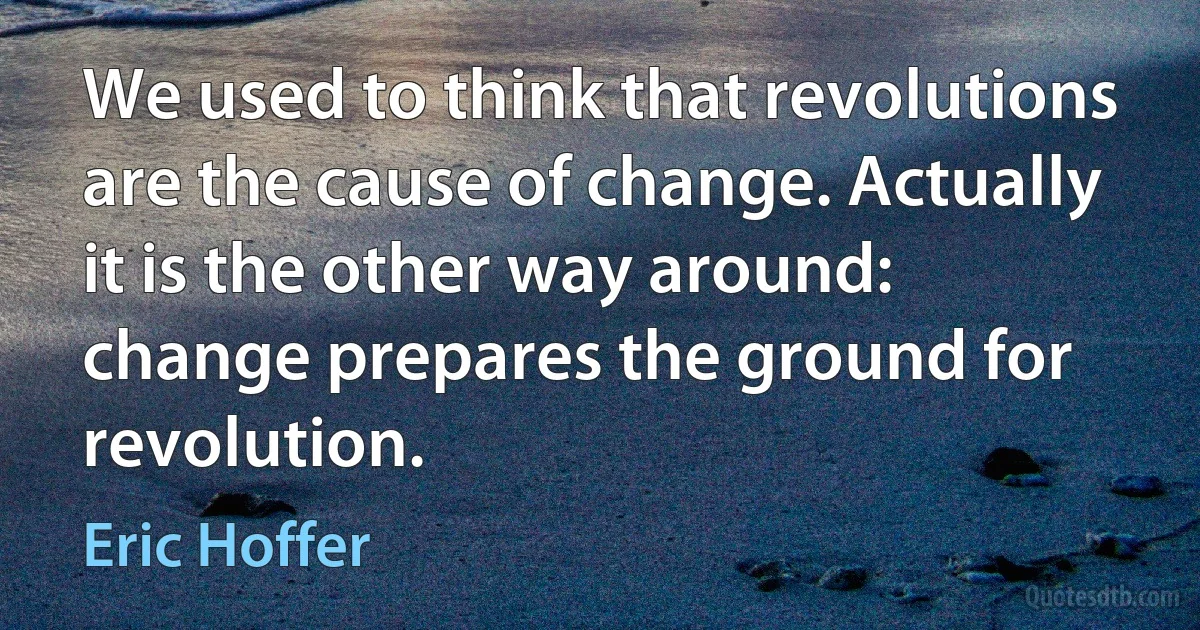 We used to think that revolutions are the cause of change. Actually it is the other way around: change prepares the ground for revolution. (Eric Hoffer)