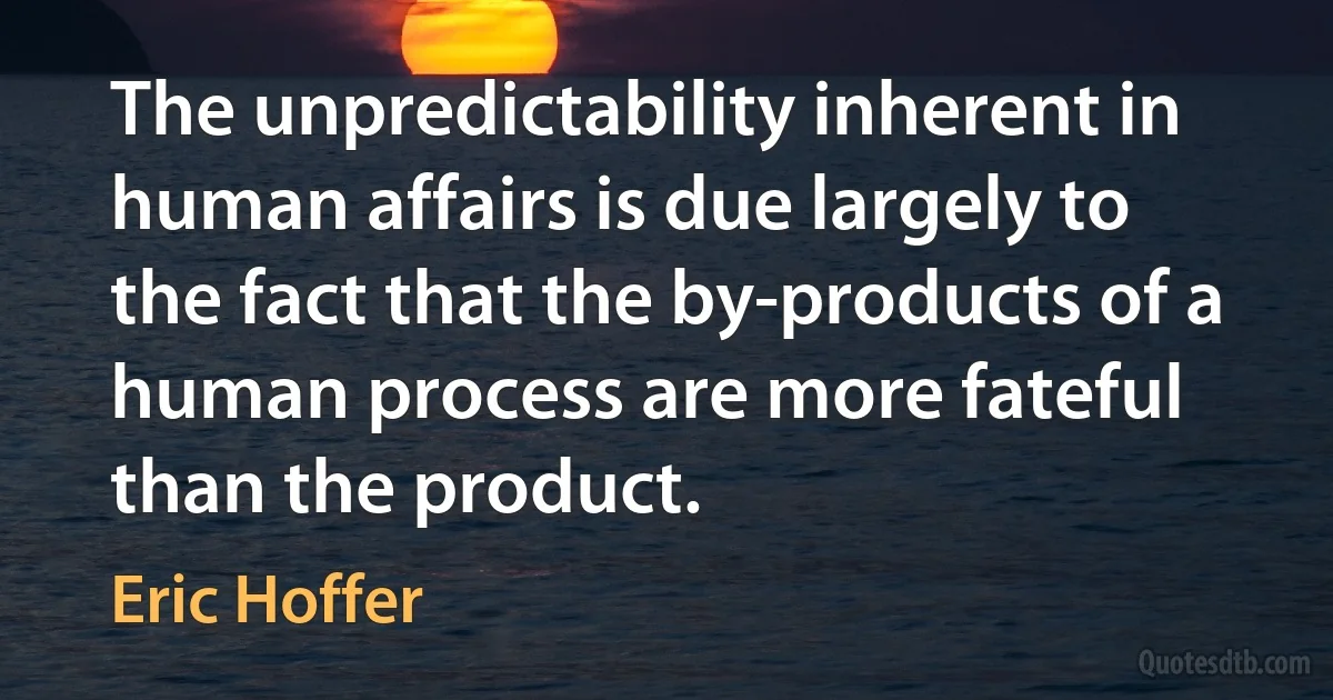 The unpredictability inherent in human affairs is due largely to the fact that the by-products of a human process are more fateful than the product. (Eric Hoffer)