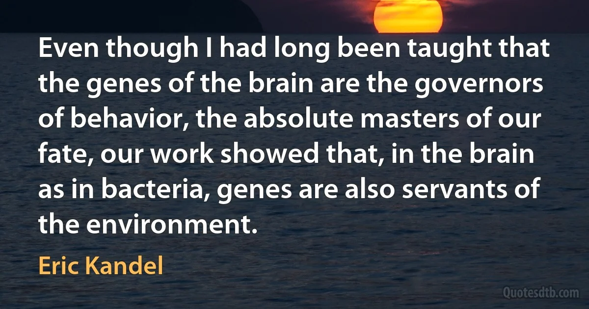 Even though I had long been taught that the genes of the brain are the governors of behavior, the absolute masters of our fate, our work showed that, in the brain as in bacteria, genes are also servants of the environment. (Eric Kandel)