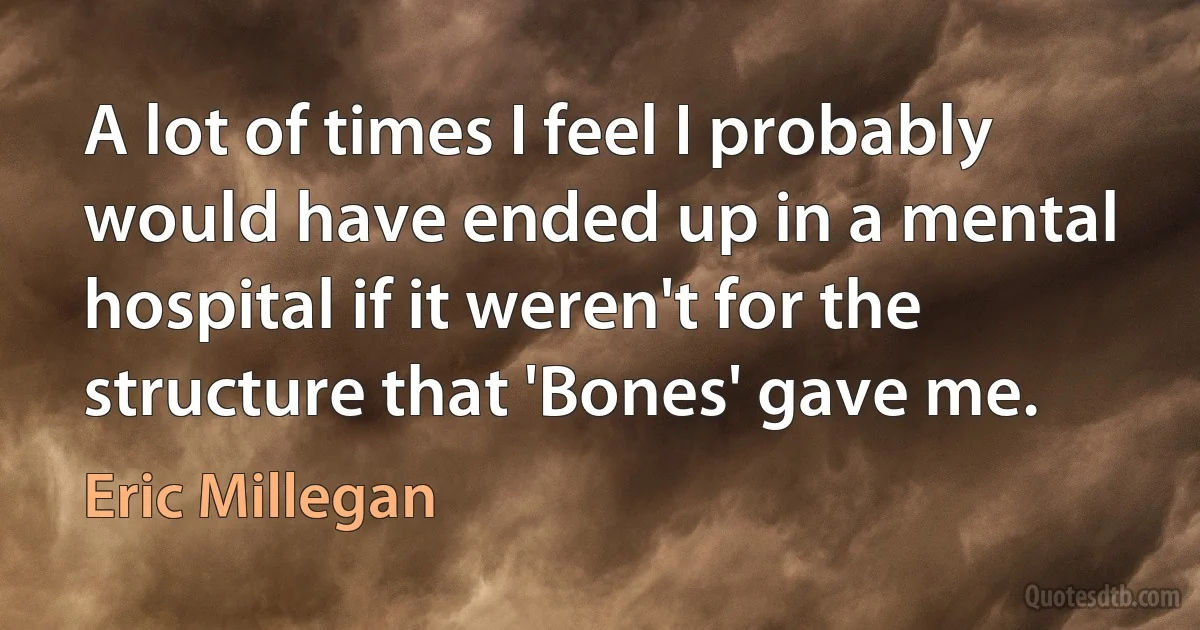 A lot of times I feel I probably would have ended up in a mental hospital if it weren't for the structure that 'Bones' gave me. (Eric Millegan)