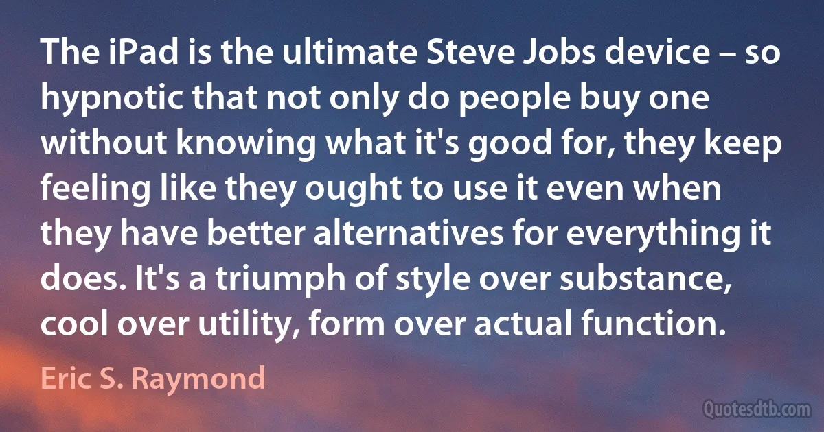 The iPad is the ultimate Steve Jobs device – so hypnotic that not only do people buy one without knowing what it's good for, they keep feeling like they ought to use it even when they have better alternatives for everything it does. It's a triumph of style over substance, cool over utility, form over actual function. (Eric S. Raymond)