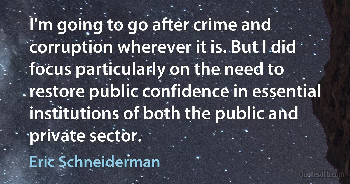 I'm going to go after crime and corruption wherever it is. But I did focus particularly on the need to restore public confidence in essential institutions of both the public and private sector. (Eric Schneiderman)