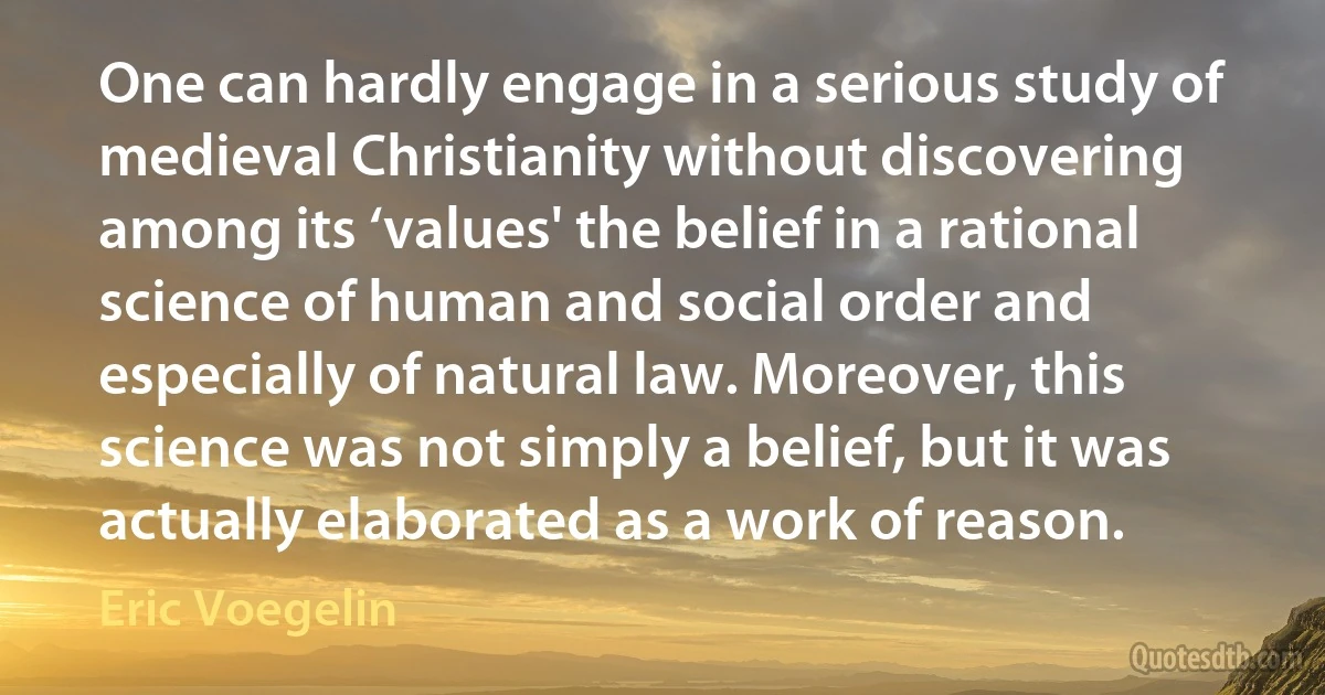 One can hardly engage in a serious study of medieval Christianity without discovering among its ‘values' the belief in a rational science of human and social order and especially of natural law. Moreover, this science was not simply a belief, but it was actually elaborated as a work of reason. (Eric Voegelin)